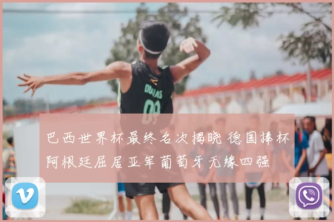 巴西世界杯最终名次揭晓 德国捧杯阿根廷屈居亚军葡萄牙无缘四强