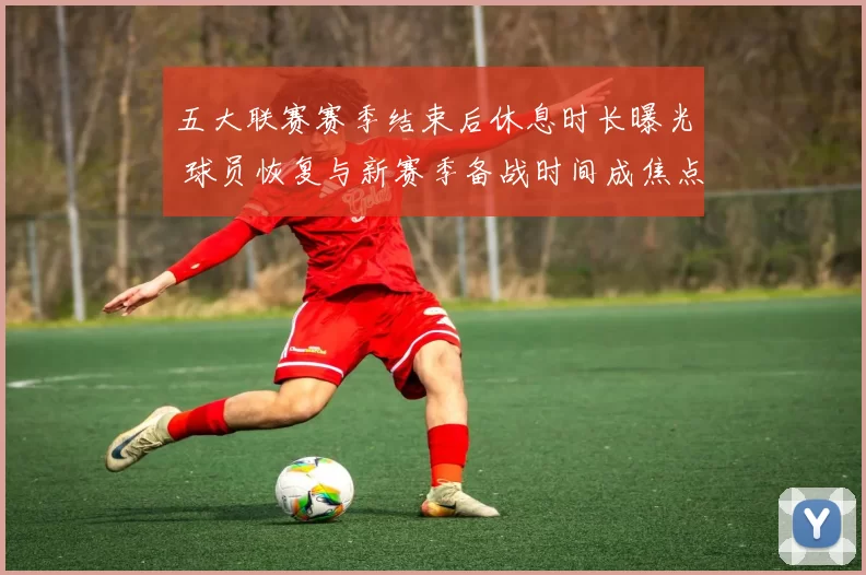 五大联赛赛季结束后休息时长曝光 球员恢复与新赛季备战时间成焦点