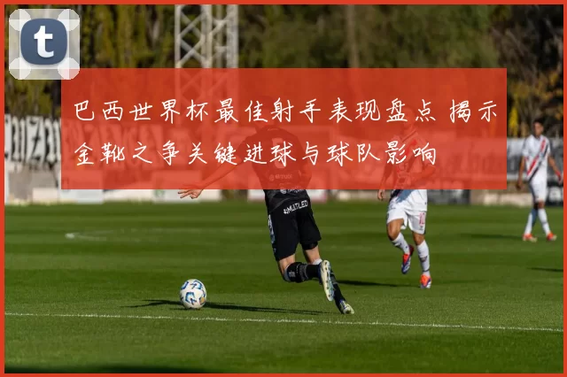 巴西世界杯最佳射手表现盘点 揭示金靴之争关键进球与球队影响