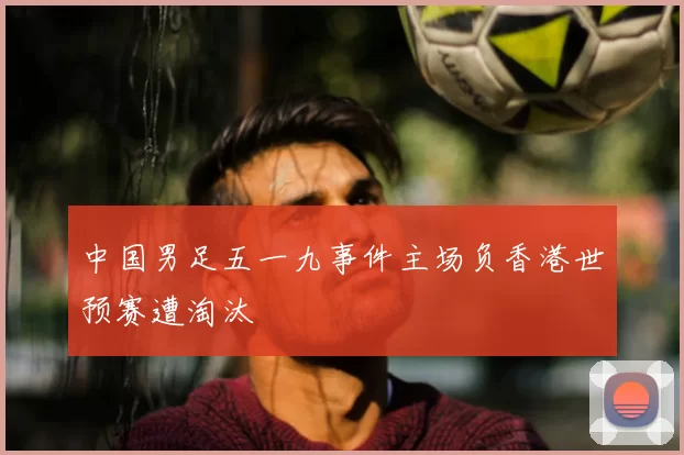 中国男足五一九事件主场负香港世预赛遭淘汰