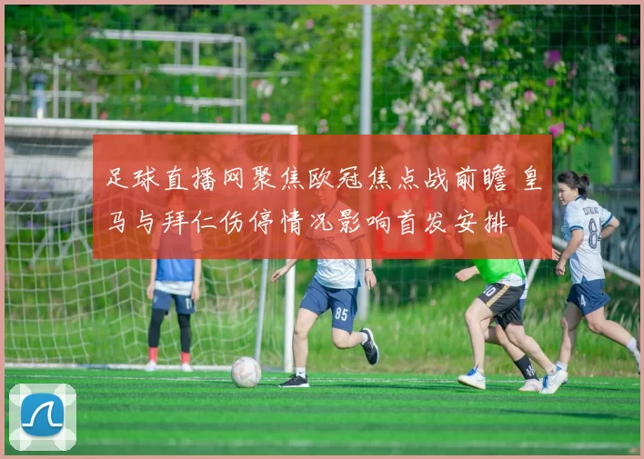 足球直播网聚焦欧冠焦点战前瞻 皇马与拜仁伤停情况影响首发安排