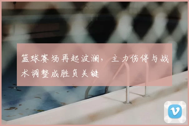 篮球赛场再起波澜，主力伤停与战术调整成胜负关键