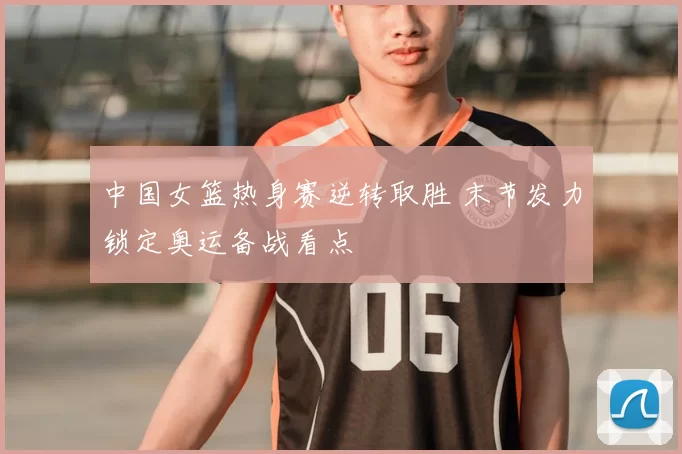 中国女篮热身赛逆转取胜 末节发力锁定奥运备战看点
