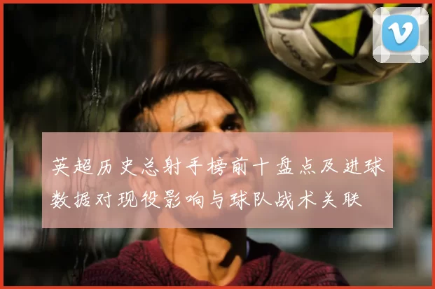 英超历史总射手榜前十盘点及进球数据对现役影响与球队战术关联