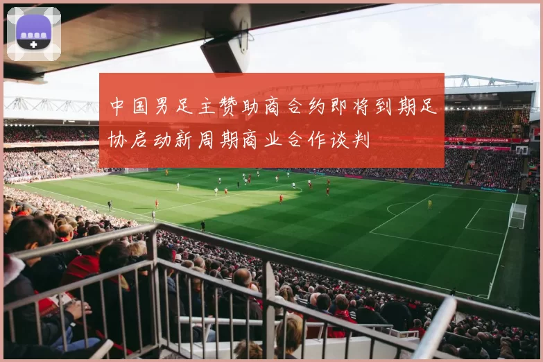 中国男足主赞助商合约即将到期足协启动新周期商业合作谈判