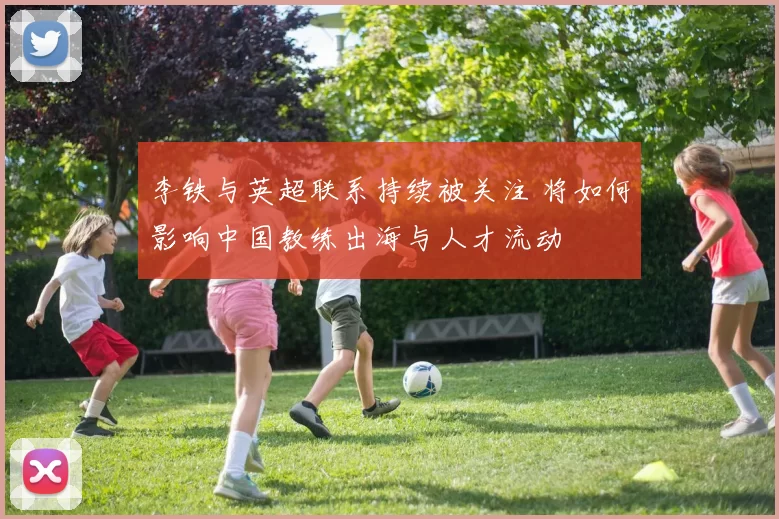 李铁与英超联系持续被关注 将如何影响中国教练出海与人才流动