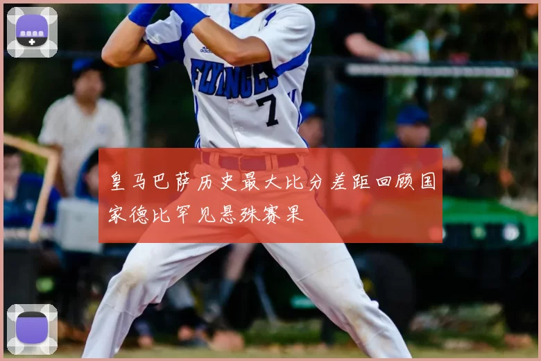 皇马巴萨历史最大比分差距回顾国家德比罕见悬殊赛果