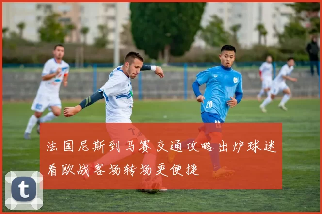 法国尼斯到马赛交通攻略出炉球迷看欧战客场转场更便捷