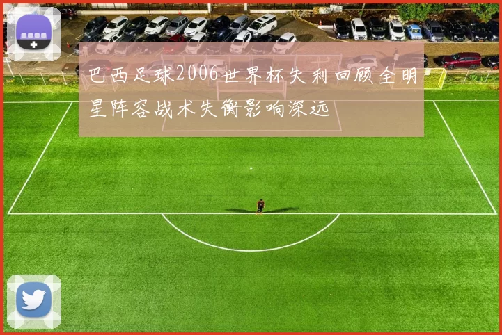 巴西足球2006世界杯失利回顾全明星阵容战术失衡影响深远