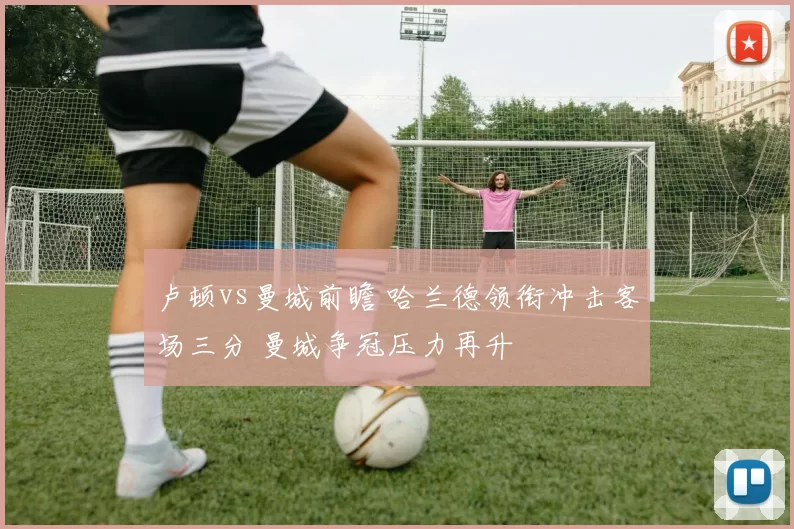 卢顿vs曼城前瞻 哈兰德领衔冲击客场三分 曼城争冠压力再升