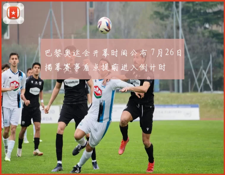 巴黎奥运会开幕时间公布 7月26日揭幕赛事看点提前进入倒计时