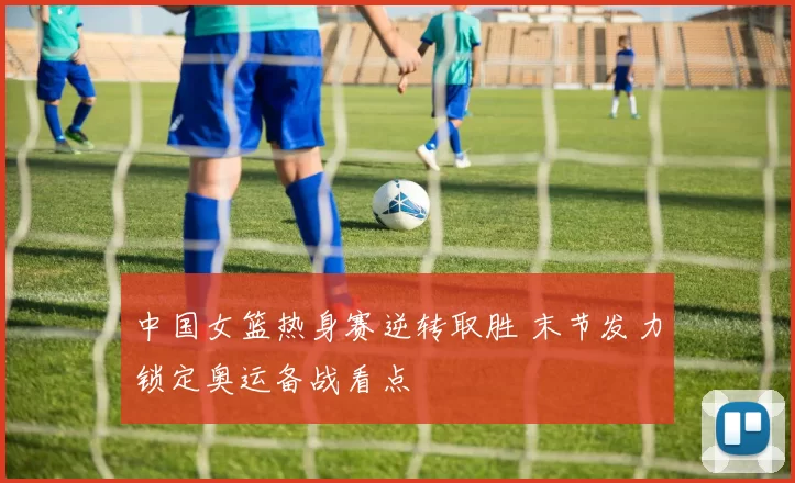 中国女篮热身赛逆转取胜 末节发力锁定奥运备战看点