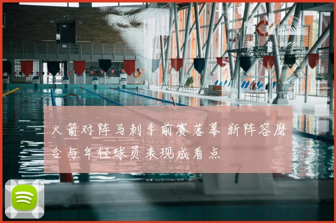 火箭对阵马刺季前赛落幕 新阵容磨合与年轻球员表现成看点