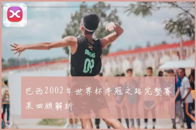巴西2002年世界杯夺冠之路完整赛果回顾解析
