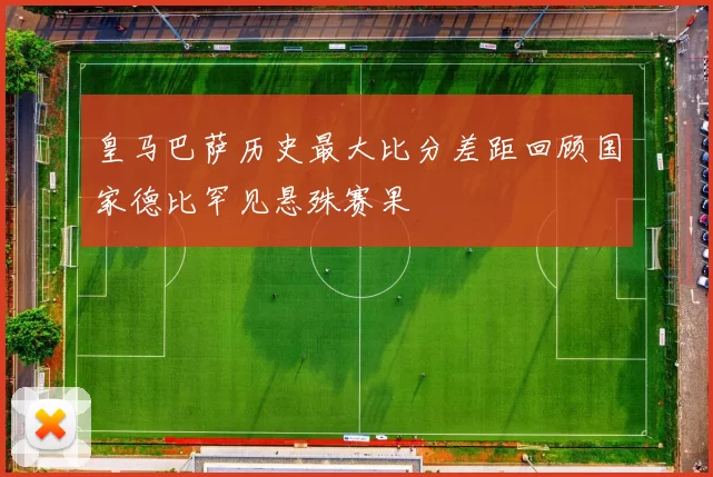 皇马巴萨历史最大比分差距回顾国家德比罕见悬殊赛果