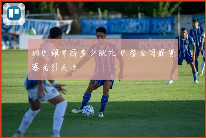 姆巴佩年薪多少欧元 巴黎合同薪资曝光引关注