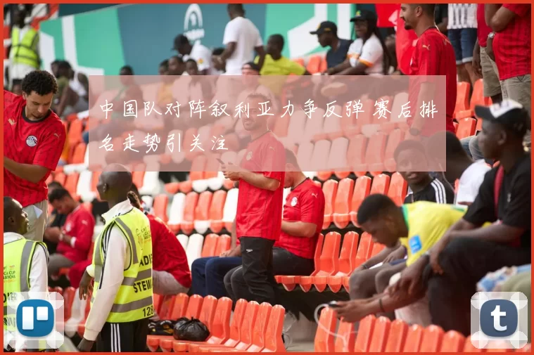 中国队对阵叙利亚力争反弹 赛后排名走势引关注