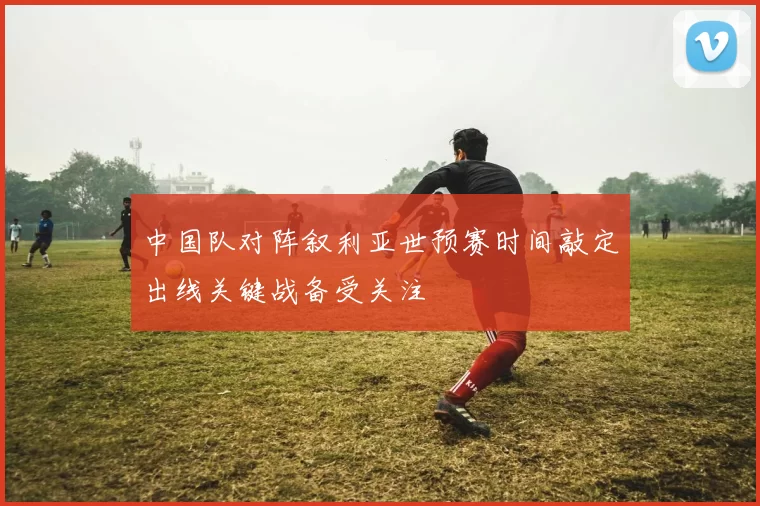 中国队对阵叙利亚世预赛时间敲定出线关键战备受关注