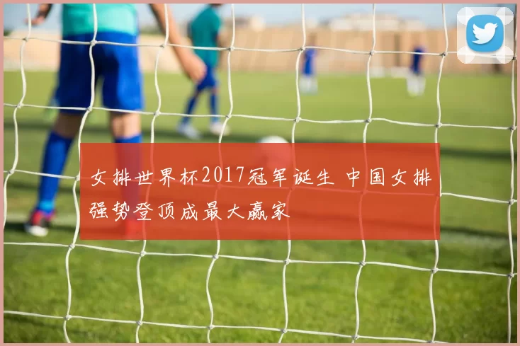 女排世界杯2017冠军诞生 中国女排强势登顶成最大赢家