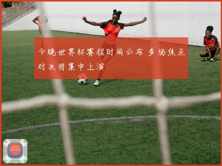 今晚世界杯赛程时间公布 多场焦点对决将集中上演