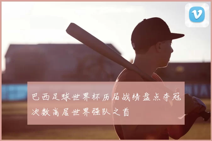 巴西足球世界杯历届战绩盘点夺冠次数高居世界强队之首