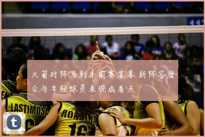 火箭对阵马刺季前赛落幕 新阵容磨合与年轻球员表现成看点