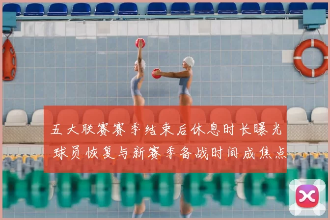 五大联赛赛季结束后休息时长曝光 球员恢复与新赛季备战时间成焦点