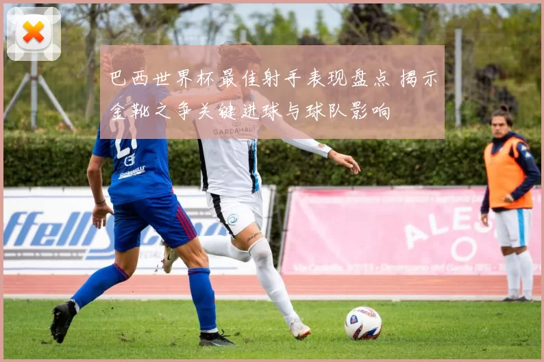 巴西世界杯最佳射手表现盘点 揭示金靴之争关键进球与球队影响