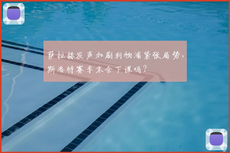 萨拉赫发声加剧利物浦紧张局势，斯洛特赛季末会下课吗？