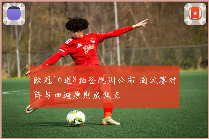 欧冠16进8抽签规则公布 淘汰赛对阵与回避原则成焦点