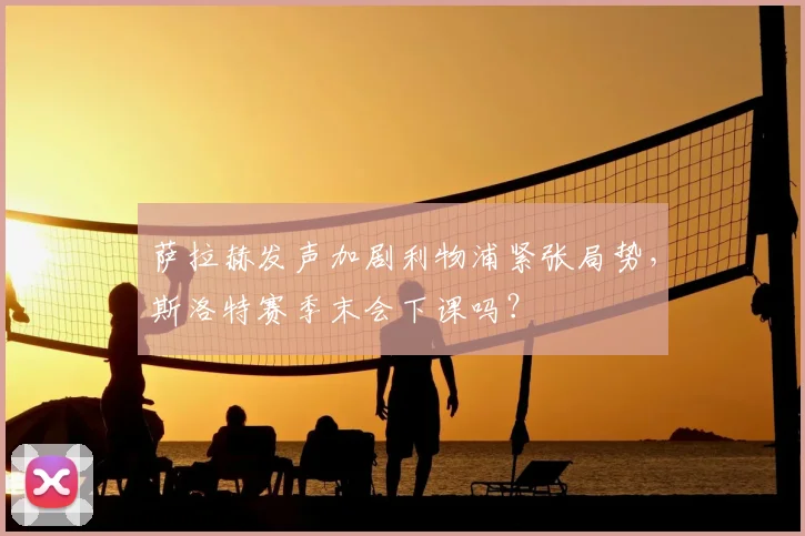萨拉赫发声加剧利物浦紧张局势，斯洛特赛季末会下课吗？