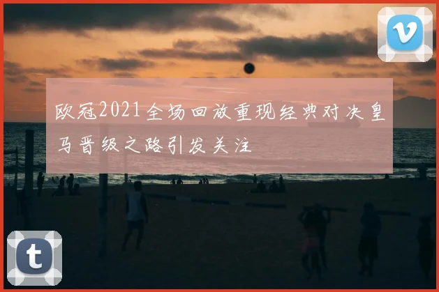 欧冠2021全场回放重现经典对决皇马晋级之路引发关注
