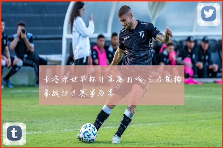 卡塔尔世界杯开幕赛打响 主办国揭幕战拉开赛事序幕